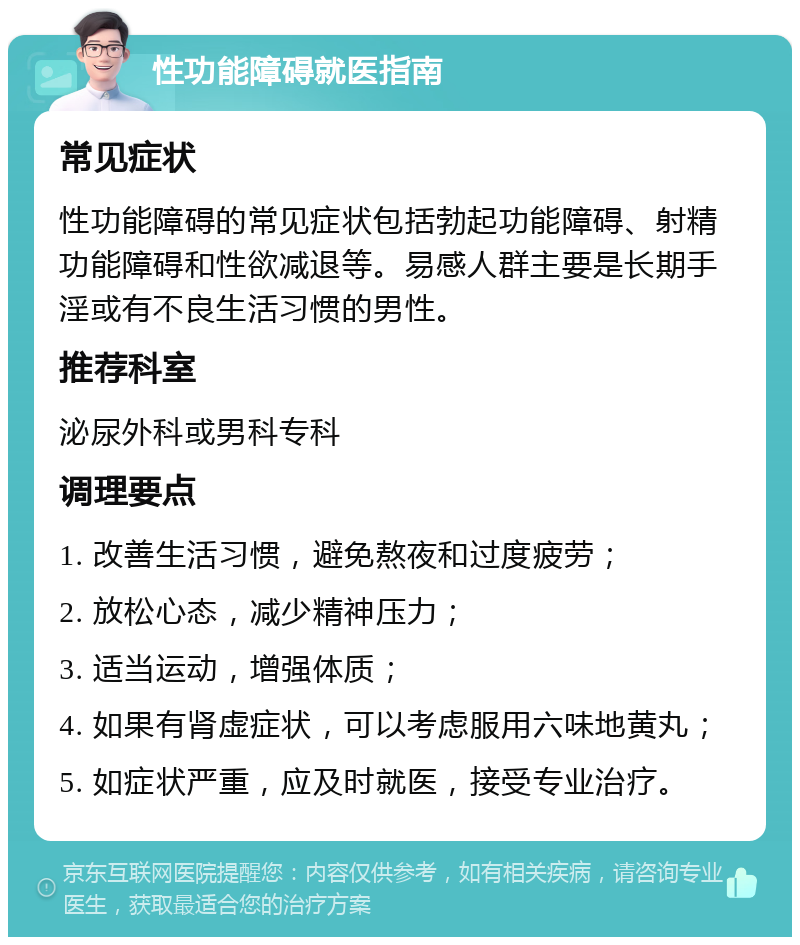 性功能障碍就医指南 常见症状 性功能障碍的常见症状包括勃起功能障碍、射精功能障碍和性欲减退等。易感人群主要是长期手淫或有不良生活习惯的男性。 推荐科室 泌尿外科或男科专科 调理要点 1. 改善生活习惯，避免熬夜和过度疲劳； 2. 放松心态，减少精神压力； 3. 适当运动，增强体质； 4. 如果有肾虚症状，可以考虑服用六味地黄丸； 5. 如症状严重，应及时就医，接受专业治疗。