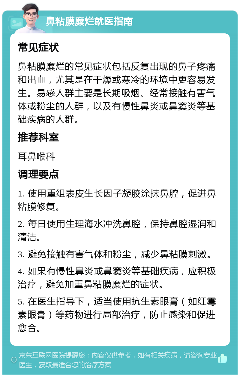 鼻粘膜糜烂就医指南 常见症状 鼻粘膜糜烂的常见症状包括反复出现的鼻子疼痛和出血，尤其是在干燥或寒冷的环境中更容易发生。易感人群主要是长期吸烟、经常接触有害气体或粉尘的人群，以及有慢性鼻炎或鼻窦炎等基础疾病的人群。 推荐科室 耳鼻喉科 调理要点 1. 使用重组表皮生长因子凝胶涂抹鼻腔，促进鼻粘膜修复。 2. 每日使用生理海水冲洗鼻腔，保持鼻腔湿润和清洁。 3. 避免接触有害气体和粉尘，减少鼻粘膜刺激。 4. 如果有慢性鼻炎或鼻窦炎等基础疾病，应积极治疗，避免加重鼻粘膜糜烂的症状。 5. 在医生指导下，适当使用抗生素眼膏（如红霉素眼膏）等药物进行局部治疗，防止感染和促进愈合。