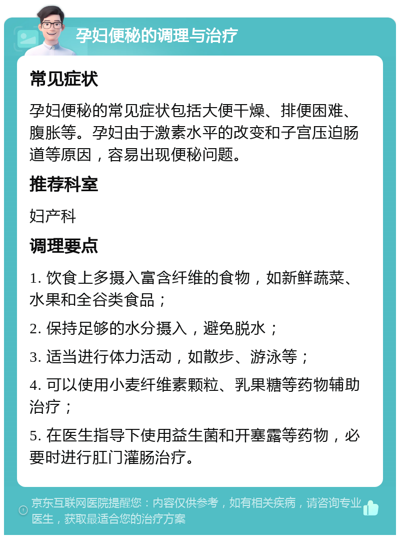 孕妇便秘的调理与治疗 常见症状 孕妇便秘的常见症状包括大便干燥、排便困难、腹胀等。孕妇由于激素水平的改变和子宫压迫肠道等原因，容易出现便秘问题。 推荐科室 妇产科 调理要点 1. 饮食上多摄入富含纤维的食物，如新鲜蔬菜、水果和全谷类食品； 2. 保持足够的水分摄入，避免脱水； 3. 适当进行体力活动，如散步、游泳等； 4. 可以使用小麦纤维素颗粒、乳果糖等药物辅助治疗； 5. 在医生指导下使用益生菌和开塞露等药物，必要时进行肛门灌肠治疗。