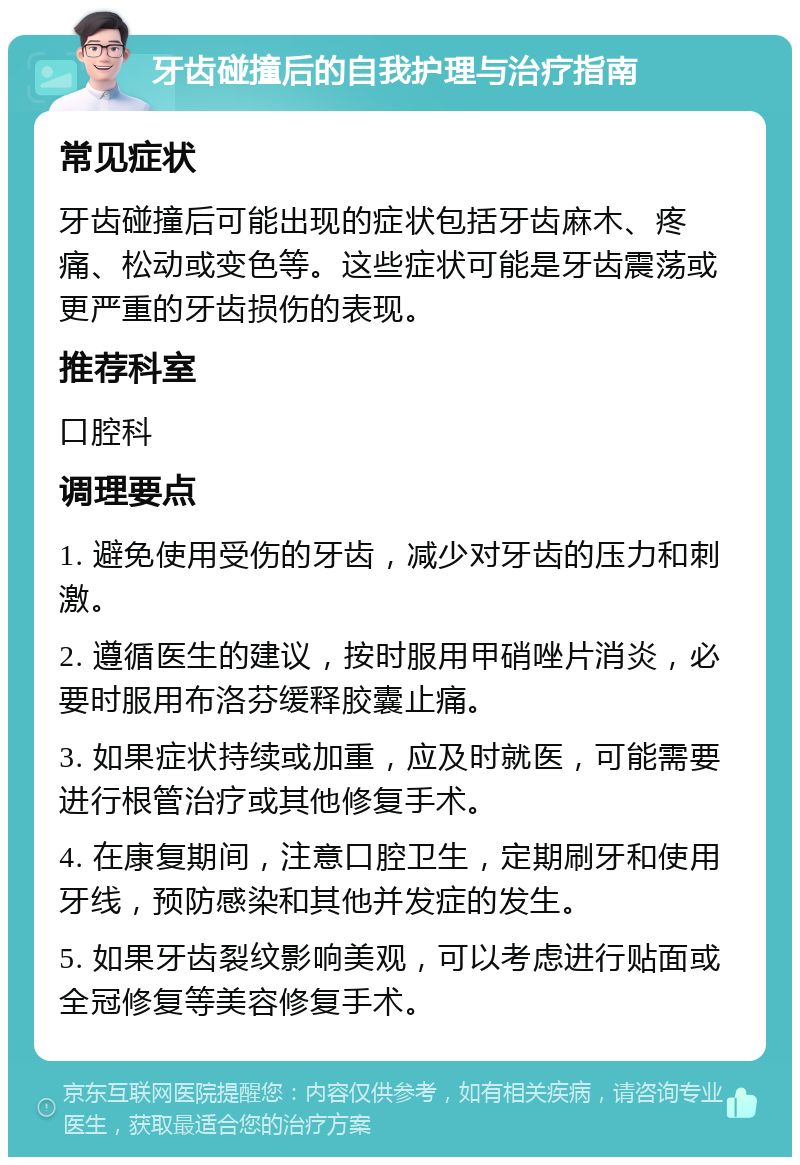 牙齿碰撞后的自我护理与治疗指南 常见症状 牙齿碰撞后可能出现的症状包括牙齿麻木、疼痛、松动或变色等。这些症状可能是牙齿震荡或更严重的牙齿损伤的表现。 推荐科室 口腔科 调理要点 1. 避免使用受伤的牙齿，减少对牙齿的压力和刺激。 2. 遵循医生的建议，按时服用甲硝唑片消炎，必要时服用布洛芬缓释胶囊止痛。 3. 如果症状持续或加重，应及时就医，可能需要进行根管治疗或其他修复手术。 4. 在康复期间，注意口腔卫生，定期刷牙和使用牙线，预防感染和其他并发症的发生。 5. 如果牙齿裂纹影响美观，可以考虑进行贴面或全冠修复等美容修复手术。