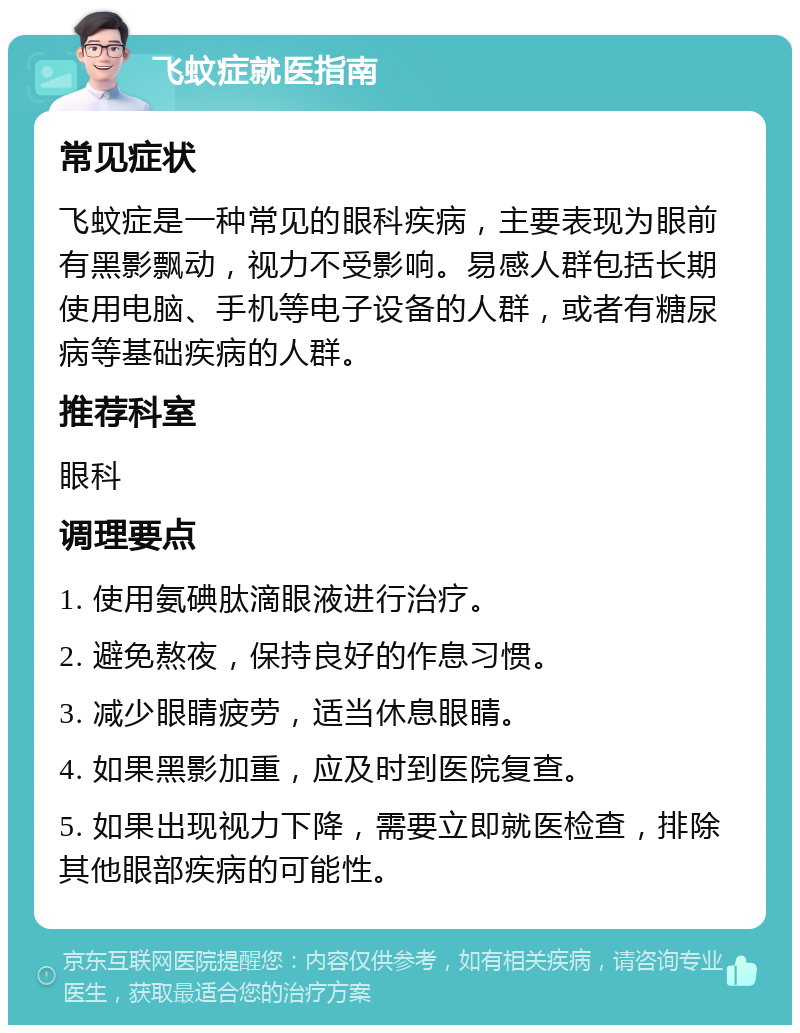 飞蚊症就医指南 常见症状 飞蚊症是一种常见的眼科疾病，主要表现为眼前有黑影飘动，视力不受影响。易感人群包括长期使用电脑、手机等电子设备的人群，或者有糖尿病等基础疾病的人群。 推荐科室 眼科 调理要点 1. 使用氨碘肽滴眼液进行治疗。 2. 避免熬夜，保持良好的作息习惯。 3. 减少眼睛疲劳，适当休息眼睛。 4. 如果黑影加重，应及时到医院复查。 5. 如果出现视力下降，需要立即就医检查，排除其他眼部疾病的可能性。