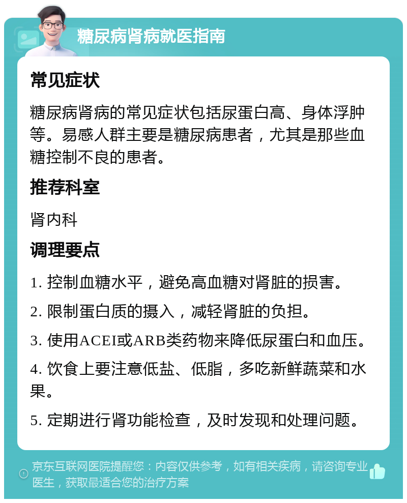 糖尿病肾病就医指南 常见症状 糖尿病肾病的常见症状包括尿蛋白高、身体浮肿等。易感人群主要是糖尿病患者，尤其是那些血糖控制不良的患者。 推荐科室 肾内科 调理要点 1. 控制血糖水平，避免高血糖对肾脏的损害。 2. 限制蛋白质的摄入，减轻肾脏的负担。 3. 使用ACEI或ARB类药物来降低尿蛋白和血压。 4. 饮食上要注意低盐、低脂，多吃新鲜蔬菜和水果。 5. 定期进行肾功能检查，及时发现和处理问题。