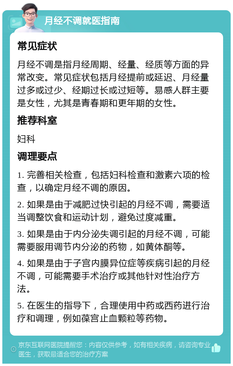 月经不调就医指南 常见症状 月经不调是指月经周期、经量、经质等方面的异常改变。常见症状包括月经提前或延迟、月经量过多或过少、经期过长或过短等。易感人群主要是女性，尤其是青春期和更年期的女性。 推荐科室 妇科 调理要点 1. 完善相关检查，包括妇科检查和激素六项的检查，以确定月经不调的原因。 2. 如果是由于减肥过快引起的月经不调，需要适当调整饮食和运动计划，避免过度减重。 3. 如果是由于内分泌失调引起的月经不调，可能需要服用调节内分泌的药物，如黄体酮等。 4. 如果是由于子宫内膜异位症等疾病引起的月经不调，可能需要手术治疗或其他针对性治疗方法。 5. 在医生的指导下，合理使用中药或西药进行治疗和调理，例如葆宫止血颗粒等药物。