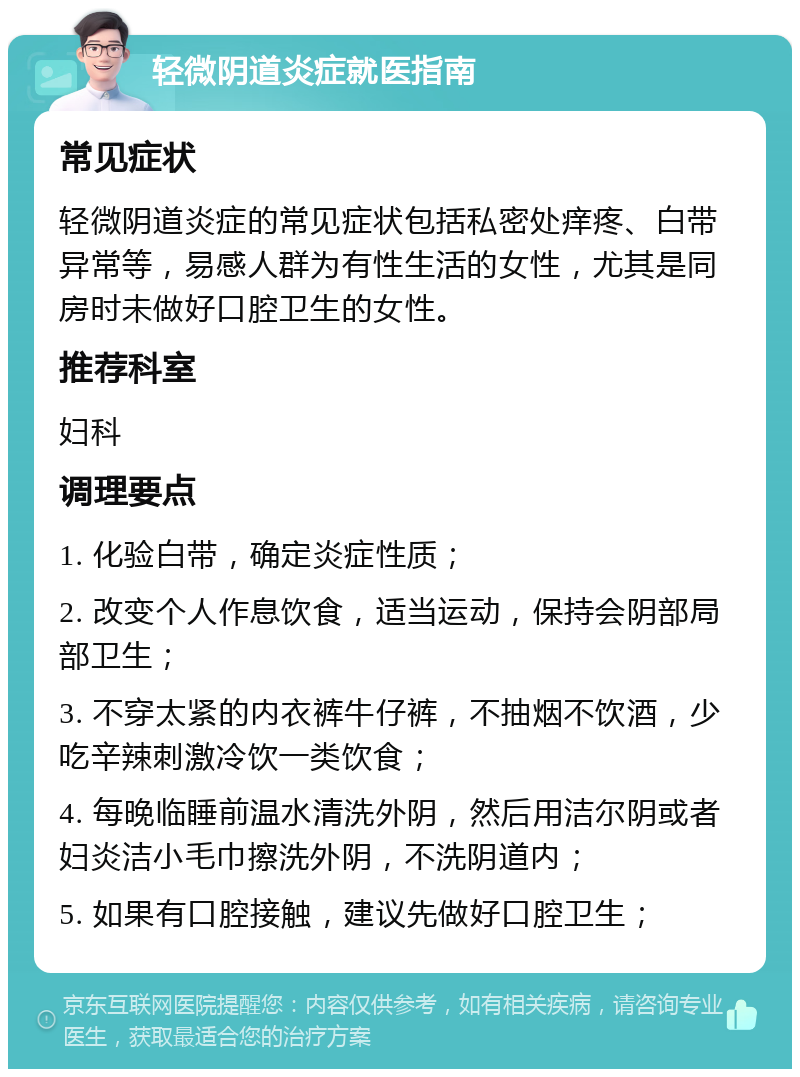 轻微阴道炎症就医指南 常见症状 轻微阴道炎症的常见症状包括私密处痒疼、白带异常等，易感人群为有性生活的女性，尤其是同房时未做好口腔卫生的女性。 推荐科室 妇科 调理要点 1. 化验白带，确定炎症性质； 2. 改变个人作息饮食，适当运动，保持会阴部局部卫生； 3. 不穿太紧的内衣裤牛仔裤，不抽烟不饮酒，少吃辛辣刺激冷饮一类饮食； 4. 每晚临睡前温水清洗外阴，然后用洁尔阴或者妇炎洁小毛巾擦洗外阴，不洗阴道内； 5. 如果有口腔接触，建议先做好口腔卫生；