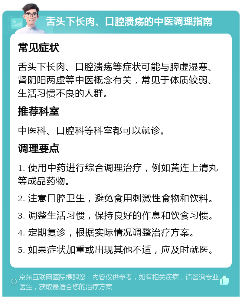 舌头下长肉、口腔溃疡的中医调理指南 常见症状 舌头下长肉、口腔溃疡等症状可能与脾虚湿寒、肾阴阳两虚等中医概念有关，常见于体质较弱、生活习惯不良的人群。 推荐科室 中医科、口腔科等科室都可以就诊。 调理要点 1. 使用中药进行综合调理治疗，例如黄连上清丸等成品药物。 2. 注意口腔卫生，避免食用刺激性食物和饮料。 3. 调整生活习惯，保持良好的作息和饮食习惯。 4. 定期复诊，根据实际情况调整治疗方案。 5. 如果症状加重或出现其他不适，应及时就医。