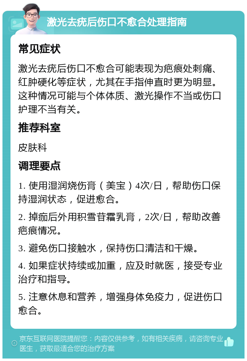 激光去疣后伤口不愈合处理指南 常见症状 激光去疣后伤口不愈合可能表现为疤痕处刺痛、红肿硬化等症状，尤其在手指伸直时更为明显。这种情况可能与个体体质、激光操作不当或伤口护理不当有关。 推荐科室 皮肤科 调理要点 1. 使用湿润烧伤膏（美宝）4次/日，帮助伤口保持湿润状态，促进愈合。 2. 掉痂后外用积雪苷霜乳膏，2次/日，帮助改善疤痕情况。 3. 避免伤口接触水，保持伤口清洁和干燥。 4. 如果症状持续或加重，应及时就医，接受专业治疗和指导。 5. 注意休息和营养，增强身体免疫力，促进伤口愈合。