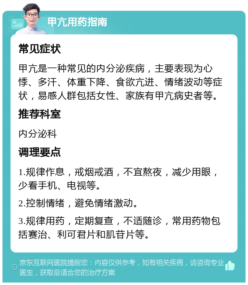 甲亢用药指南 常见症状 甲亢是一种常见的内分泌疾病，主要表现为心悸、多汗、体重下降、食欲亢进、情绪波动等症状，易感人群包括女性、家族有甲亢病史者等。 推荐科室 内分泌科 调理要点 1.规律作息，戒烟戒酒，不宜熬夜，减少用眼，少看手机、电视等。 2.控制情绪，避免情绪激动。 3.规律用药，定期复查，不适随诊，常用药物包括赛治、利可君片和肌苷片等。