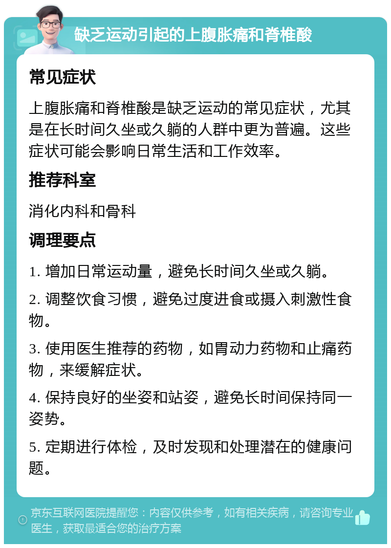 缺乏运动引起的上腹胀痛和脊椎酸 常见症状 上腹胀痛和脊椎酸是缺乏运动的常见症状，尤其是在长时间久坐或久躺的人群中更为普遍。这些症状可能会影响日常生活和工作效率。 推荐科室 消化内科和骨科 调理要点 1. 增加日常运动量，避免长时间久坐或久躺。 2. 调整饮食习惯，避免过度进食或摄入刺激性食物。 3. 使用医生推荐的药物，如胃动力药物和止痛药物，来缓解症状。 4. 保持良好的坐姿和站姿，避免长时间保持同一姿势。 5. 定期进行体检，及时发现和处理潜在的健康问题。