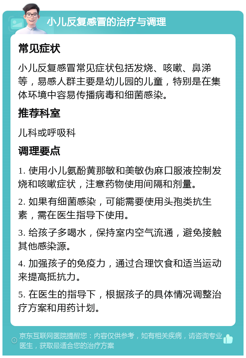 小儿反复感冒的治疗与调理 常见症状 小儿反复感冒常见症状包括发烧、咳嗽、鼻涕等，易感人群主要是幼儿园的儿童，特别是在集体环境中容易传播病毒和细菌感染。 推荐科室 儿科或呼吸科 调理要点 1. 使用小儿氨酚黄那敏和美敏伪麻口服液控制发烧和咳嗽症状，注意药物使用间隔和剂量。 2. 如果有细菌感染，可能需要使用头孢类抗生素，需在医生指导下使用。 3. 给孩子多喝水，保持室内空气流通，避免接触其他感染源。 4. 加强孩子的免疫力，通过合理饮食和适当运动来提高抵抗力。 5. 在医生的指导下，根据孩子的具体情况调整治疗方案和用药计划。