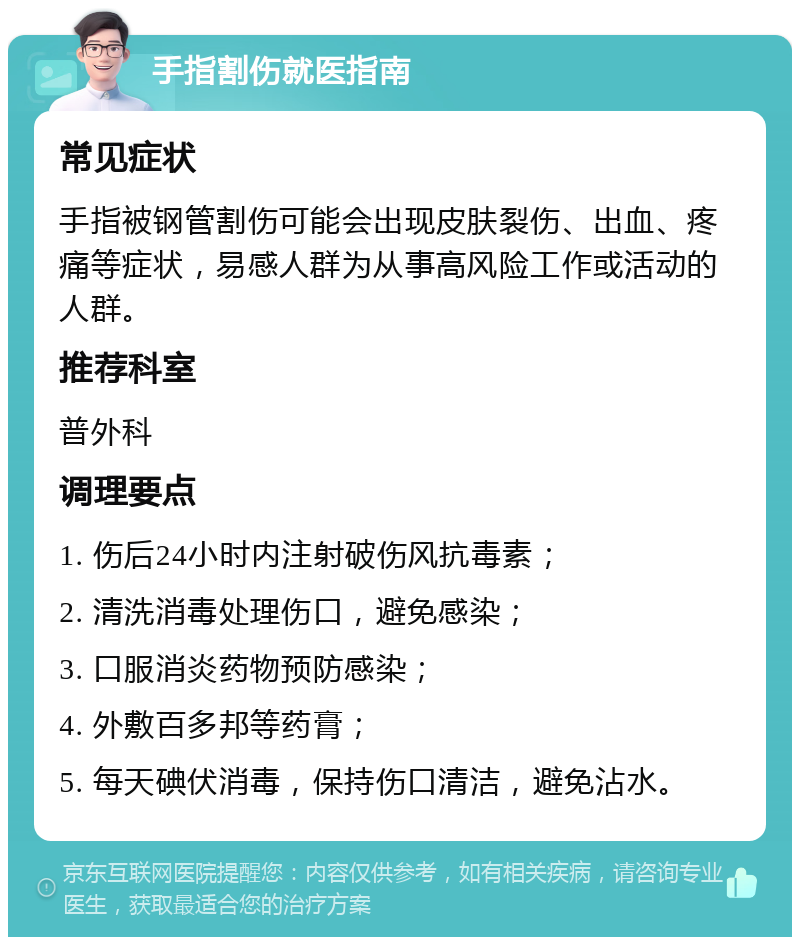 手指割伤就医指南 常见症状 手指被钢管割伤可能会出现皮肤裂伤、出血、疼痛等症状，易感人群为从事高风险工作或活动的人群。 推荐科室 普外科 调理要点 1. 伤后24小时内注射破伤风抗毒素； 2. 清洗消毒处理伤口，避免感染； 3. 口服消炎药物预防感染； 4. 外敷百多邦等药膏； 5. 每天碘伏消毒，保持伤口清洁，避免沾水。