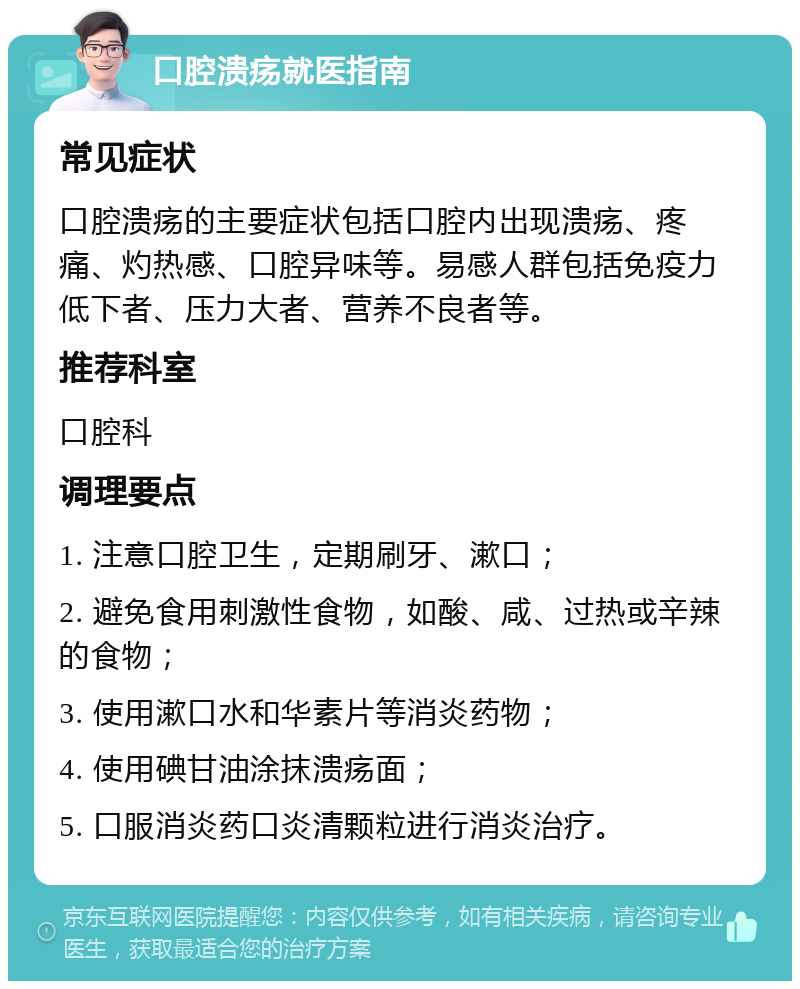 口腔溃疡就医指南 常见症状 口腔溃疡的主要症状包括口腔内出现溃疡、疼痛、灼热感、口腔异味等。易感人群包括免疫力低下者、压力大者、营养不良者等。 推荐科室 口腔科 调理要点 1. 注意口腔卫生，定期刷牙、漱口； 2. 避免食用刺激性食物，如酸、咸、过热或辛辣的食物； 3. 使用漱口水和华素片等消炎药物； 4. 使用碘甘油涂抹溃疡面； 5. 口服消炎药口炎清颗粒进行消炎治疗。