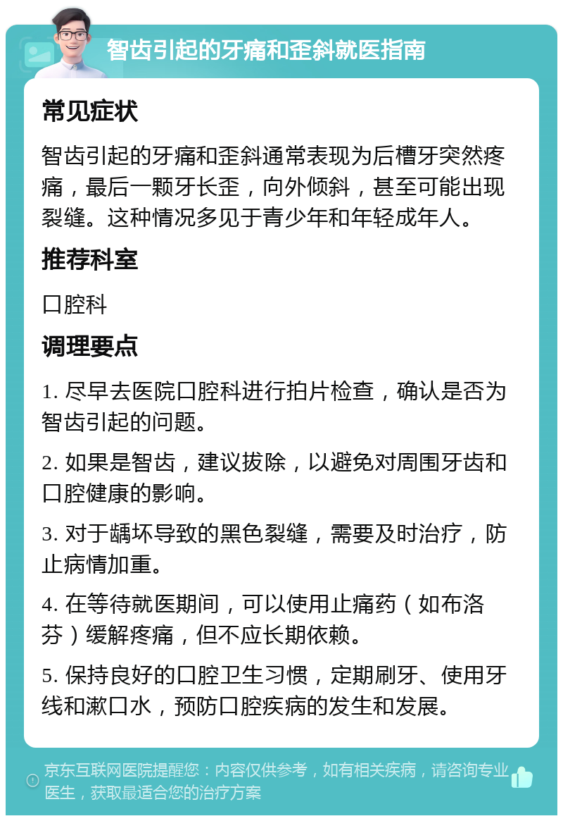 智齿引起的牙痛和歪斜就医指南 常见症状 智齿引起的牙痛和歪斜通常表现为后槽牙突然疼痛，最后一颗牙长歪，向外倾斜，甚至可能出现裂缝。这种情况多见于青少年和年轻成年人。 推荐科室 口腔科 调理要点 1. 尽早去医院口腔科进行拍片检查，确认是否为智齿引起的问题。 2. 如果是智齿，建议拔除，以避免对周围牙齿和口腔健康的影响。 3. 对于龋坏导致的黑色裂缝，需要及时治疗，防止病情加重。 4. 在等待就医期间，可以使用止痛药（如布洛芬）缓解疼痛，但不应长期依赖。 5. 保持良好的口腔卫生习惯，定期刷牙、使用牙线和漱口水，预防口腔疾病的发生和发展。