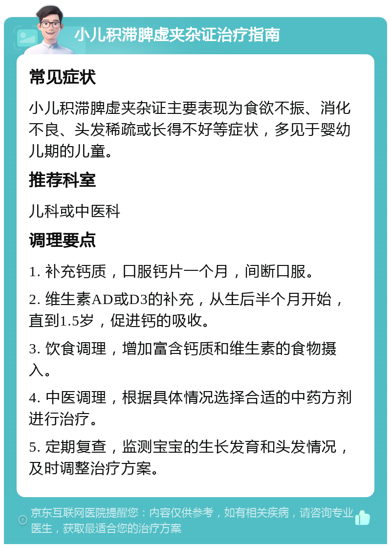 小儿积滞脾虚夹杂证治疗指南 常见症状 小儿积滞脾虚夹杂证主要表现为食欲不振、消化不良、头发稀疏或长得不好等症状，多见于婴幼儿期的儿童。 推荐科室 儿科或中医科 调理要点 1. 补充钙质，口服钙片一个月，间断口服。 2. 维生素AD或D3的补充，从生后半个月开始，直到1.5岁，促进钙的吸收。 3. 饮食调理，增加富含钙质和维生素的食物摄入。 4. 中医调理，根据具体情况选择合适的中药方剂进行治疗。 5. 定期复查，监测宝宝的生长发育和头发情况，及时调整治疗方案。