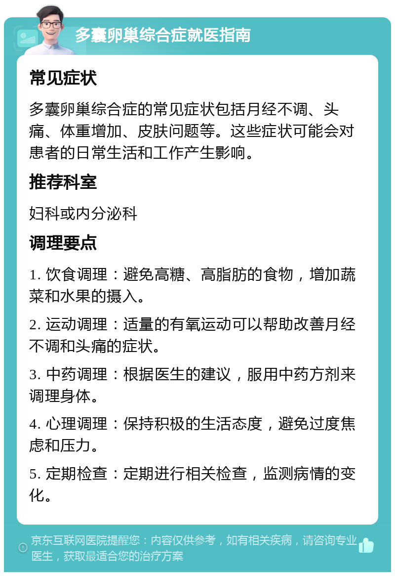 多囊卵巢综合症就医指南 常见症状 多囊卵巢综合症的常见症状包括月经不调、头痛、体重增加、皮肤问题等。这些症状可能会对患者的日常生活和工作产生影响。 推荐科室 妇科或内分泌科 调理要点 1. 饮食调理：避免高糖、高脂肪的食物，增加蔬菜和水果的摄入。 2. 运动调理：适量的有氧运动可以帮助改善月经不调和头痛的症状。 3. 中药调理：根据医生的建议，服用中药方剂来调理身体。 4. 心理调理：保持积极的生活态度，避免过度焦虑和压力。 5. 定期检查：定期进行相关检查，监测病情的变化。