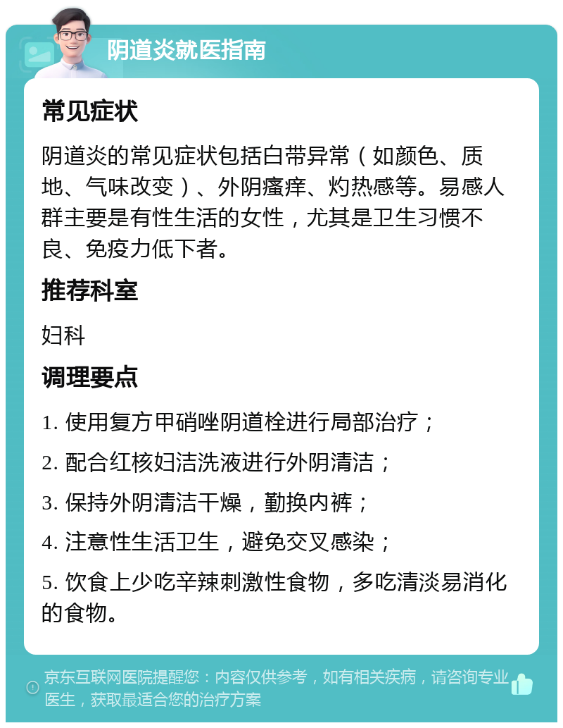 阴道炎就医指南 常见症状 阴道炎的常见症状包括白带异常（如颜色、质地、气味改变）、外阴瘙痒、灼热感等。易感人群主要是有性生活的女性，尤其是卫生习惯不良、免疫力低下者。 推荐科室 妇科 调理要点 1. 使用复方甲硝唑阴道栓进行局部治疗； 2. 配合红核妇洁洗液进行外阴清洁； 3. 保持外阴清洁干燥，勤换内裤； 4. 注意性生活卫生，避免交叉感染； 5. 饮食上少吃辛辣刺激性食物，多吃清淡易消化的食物。