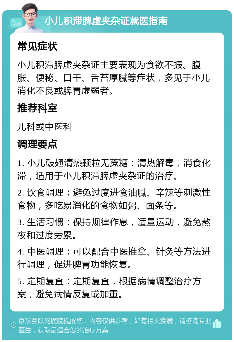 小儿积滞脾虚夹杂证就医指南 常见症状 小儿积滞脾虚夹杂证主要表现为食欲不振、腹胀、便秘、口干、舌苔厚腻等症状，多见于小儿消化不良或脾胃虚弱者。 推荐科室 儿科或中医科 调理要点 1. 小儿豉翅清热颗粒无蔗糖：清热解毒，消食化滞，适用于小儿积滞脾虚夹杂证的治疗。 2. 饮食调理：避免过度进食油腻、辛辣等刺激性食物，多吃易消化的食物如粥、面条等。 3. 生活习惯：保持规律作息，适量运动，避免熬夜和过度劳累。 4. 中医调理：可以配合中医推拿、针灸等方法进行调理，促进脾胃功能恢复。 5. 定期复查：定期复查，根据病情调整治疗方案，避免病情反复或加重。