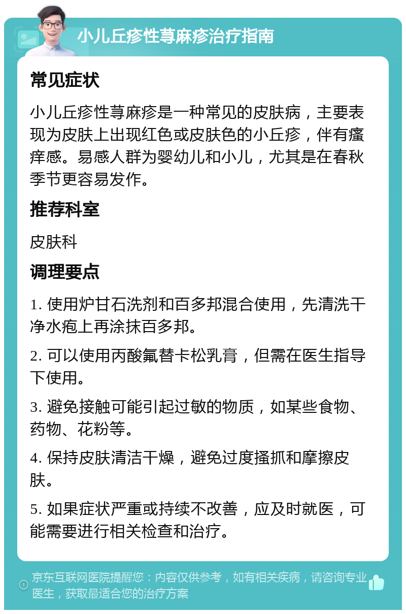 小儿丘疹性荨麻疹治疗指南 常见症状 小儿丘疹性荨麻疹是一种常见的皮肤病，主要表现为皮肤上出现红色或皮肤色的小丘疹，伴有瘙痒感。易感人群为婴幼儿和小儿，尤其是在春秋季节更容易发作。 推荐科室 皮肤科 调理要点 1. 使用炉甘石洗剂和百多邦混合使用，先清洗干净水疱上再涂抹百多邦。 2. 可以使用丙酸氟替卡松乳膏，但需在医生指导下使用。 3. 避免接触可能引起过敏的物质，如某些食物、药物、花粉等。 4. 保持皮肤清洁干燥，避免过度搔抓和摩擦皮肤。 5. 如果症状严重或持续不改善，应及时就医，可能需要进行相关检查和治疗。