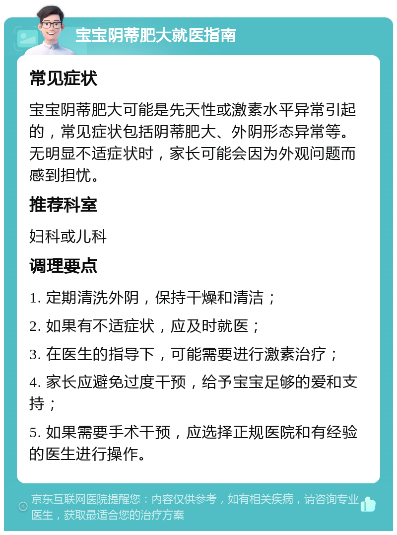 宝宝阴蒂肥大就医指南 常见症状 宝宝阴蒂肥大可能是先天性或激素水平异常引起的，常见症状包括阴蒂肥大、外阴形态异常等。无明显不适症状时，家长可能会因为外观问题而感到担忧。 推荐科室 妇科或儿科 调理要点 1. 定期清洗外阴，保持干燥和清洁； 2. 如果有不适症状，应及时就医； 3. 在医生的指导下，可能需要进行激素治疗； 4. 家长应避免过度干预，给予宝宝足够的爱和支持； 5. 如果需要手术干预，应选择正规医院和有经验的医生进行操作。