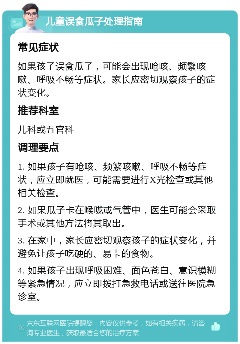 儿童误食瓜子处理指南 常见症状 如果孩子误食瓜子，可能会出现呛咳、频繁咳嗽、呼吸不畅等症状。家长应密切观察孩子的症状变化。 推荐科室 儿科或五官科 调理要点 1. 如果孩子有呛咳、频繁咳嗽、呼吸不畅等症状，应立即就医，可能需要进行X光检查或其他相关检查。 2. 如果瓜子卡在喉咙或气管中，医生可能会采取手术或其他方法将其取出。 3. 在家中，家长应密切观察孩子的症状变化，并避免让孩子吃硬的、易卡的食物。 4. 如果孩子出现呼吸困难、面色苍白、意识模糊等紧急情况，应立即拨打急救电话或送往医院急诊室。