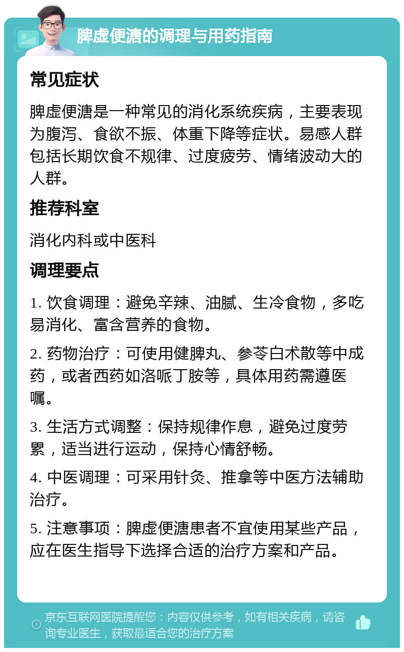 脾虚便溏的调理与用药指南 常见症状 脾虚便溏是一种常见的消化系统疾病，主要表现为腹泻、食欲不振、体重下降等症状。易感人群包括长期饮食不规律、过度疲劳、情绪波动大的人群。 推荐科室 消化内科或中医科 调理要点 1. 饮食调理：避免辛辣、油腻、生冷食物，多吃易消化、富含营养的食物。 2. 药物治疗：可使用健脾丸、参苓白术散等中成药，或者西药如洛哌丁胺等，具体用药需遵医嘱。 3. 生活方式调整：保持规律作息，避免过度劳累，适当进行运动，保持心情舒畅。 4. 中医调理：可采用针灸、推拿等中医方法辅助治疗。 5. 注意事项：脾虚便溏患者不宜使用某些产品，应在医生指导下选择合适的治疗方案和产品。