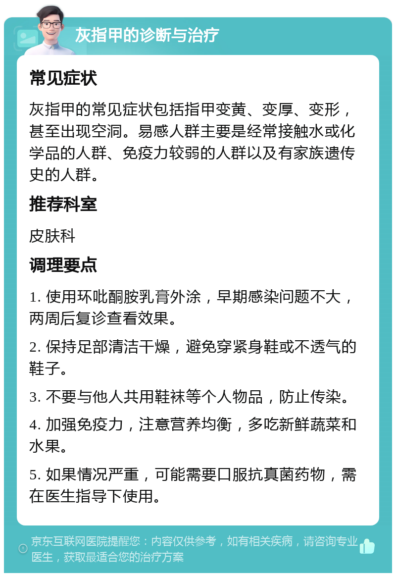 灰指甲的诊断与治疗 常见症状 灰指甲的常见症状包括指甲变黄、变厚、变形，甚至出现空洞。易感人群主要是经常接触水或化学品的人群、免疫力较弱的人群以及有家族遗传史的人群。 推荐科室 皮肤科 调理要点 1. 使用环吡酮胺乳膏外涂，早期感染问题不大，两周后复诊查看效果。 2. 保持足部清洁干燥，避免穿紧身鞋或不透气的鞋子。 3. 不要与他人共用鞋袜等个人物品，防止传染。 4. 加强免疫力，注意营养均衡，多吃新鲜蔬菜和水果。 5. 如果情况严重，可能需要口服抗真菌药物，需在医生指导下使用。