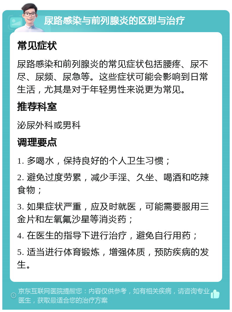 尿路感染与前列腺炎的区别与治疗 常见症状 尿路感染和前列腺炎的常见症状包括腰疼、尿不尽、尿频、尿急等。这些症状可能会影响到日常生活，尤其是对于年轻男性来说更为常见。 推荐科室 泌尿外科或男科 调理要点 1. 多喝水，保持良好的个人卫生习惯； 2. 避免过度劳累，减少手淫、久坐、喝酒和吃辣食物； 3. 如果症状严重，应及时就医，可能需要服用三金片和左氧氟沙星等消炎药； 4. 在医生的指导下进行治疗，避免自行用药； 5. 适当进行体育锻炼，增强体质，预防疾病的发生。