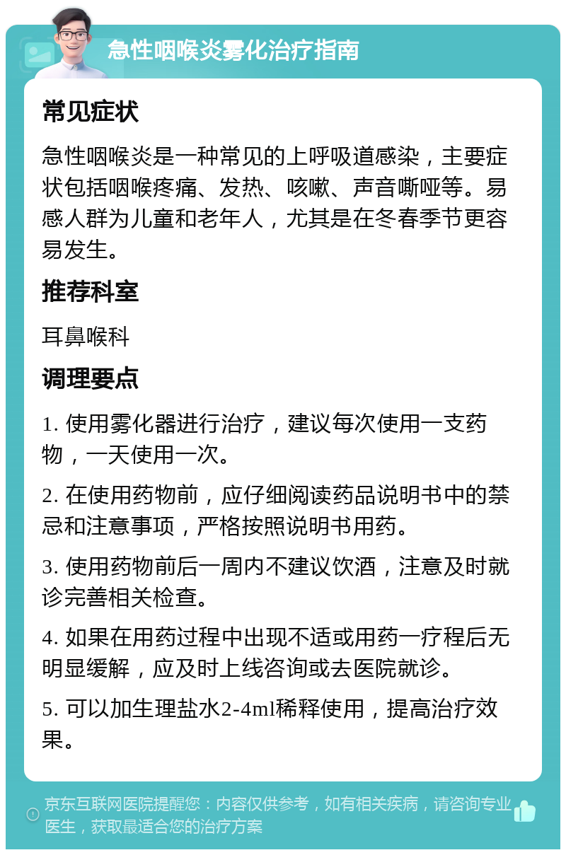 急性咽喉炎雾化治疗指南 常见症状 急性咽喉炎是一种常见的上呼吸道感染，主要症状包括咽喉疼痛、发热、咳嗽、声音嘶哑等。易感人群为儿童和老年人，尤其是在冬春季节更容易发生。 推荐科室 耳鼻喉科 调理要点 1. 使用雾化器进行治疗，建议每次使用一支药物，一天使用一次。 2. 在使用药物前，应仔细阅读药品说明书中的禁忌和注意事项，严格按照说明书用药。 3. 使用药物前后一周内不建议饮酒，注意及时就诊完善相关检查。 4. 如果在用药过程中出现不适或用药一疗程后无明显缓解，应及时上线咨询或去医院就诊。 5. 可以加生理盐水2-4ml稀释使用，提高治疗效果。