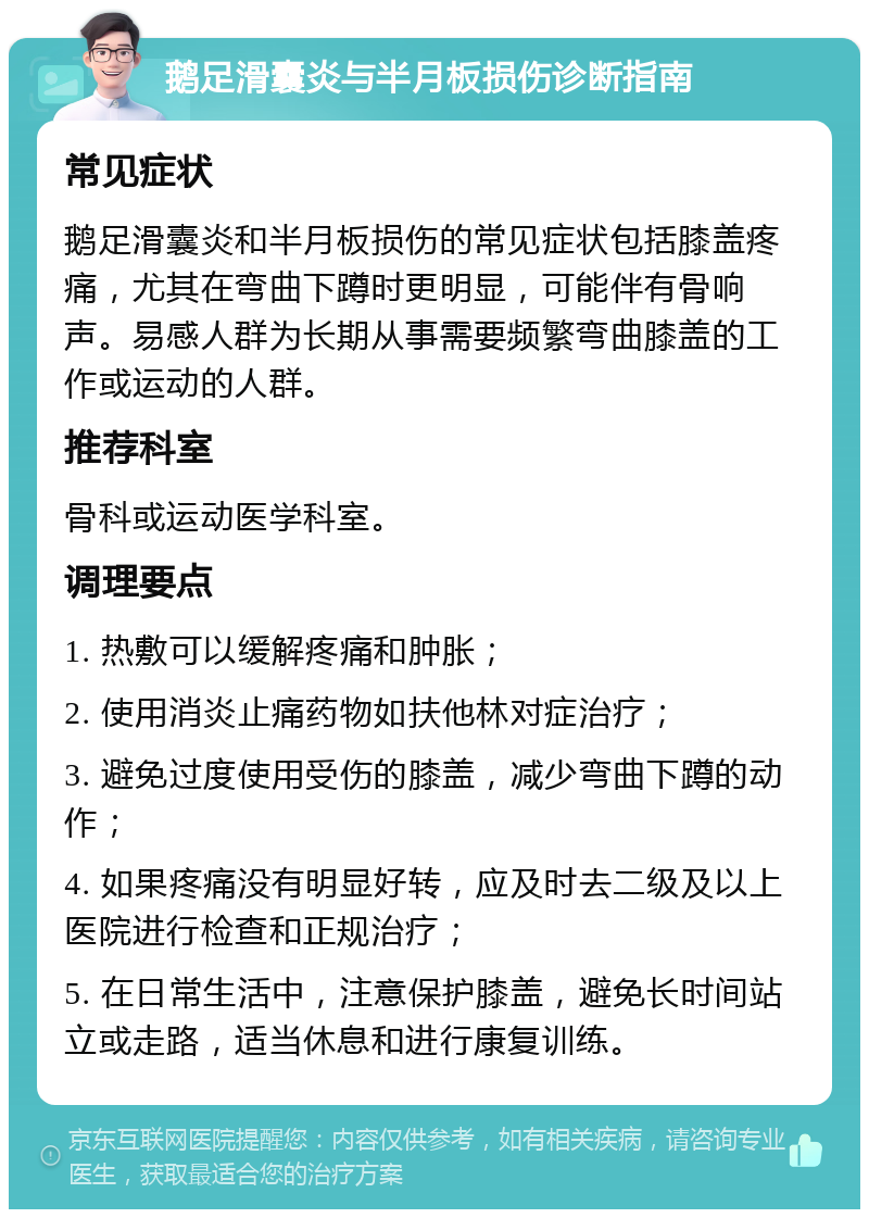 鹅足滑囊炎与半月板损伤诊断指南 常见症状 鹅足滑囊炎和半月板损伤的常见症状包括膝盖疼痛，尤其在弯曲下蹲时更明显，可能伴有骨响声。易感人群为长期从事需要频繁弯曲膝盖的工作或运动的人群。 推荐科室 骨科或运动医学科室。 调理要点 1. 热敷可以缓解疼痛和肿胀； 2. 使用消炎止痛药物如扶他林对症治疗； 3. 避免过度使用受伤的膝盖，减少弯曲下蹲的动作； 4. 如果疼痛没有明显好转，应及时去二级及以上医院进行检查和正规治疗； 5. 在日常生活中，注意保护膝盖，避免长时间站立或走路，适当休息和进行康复训练。