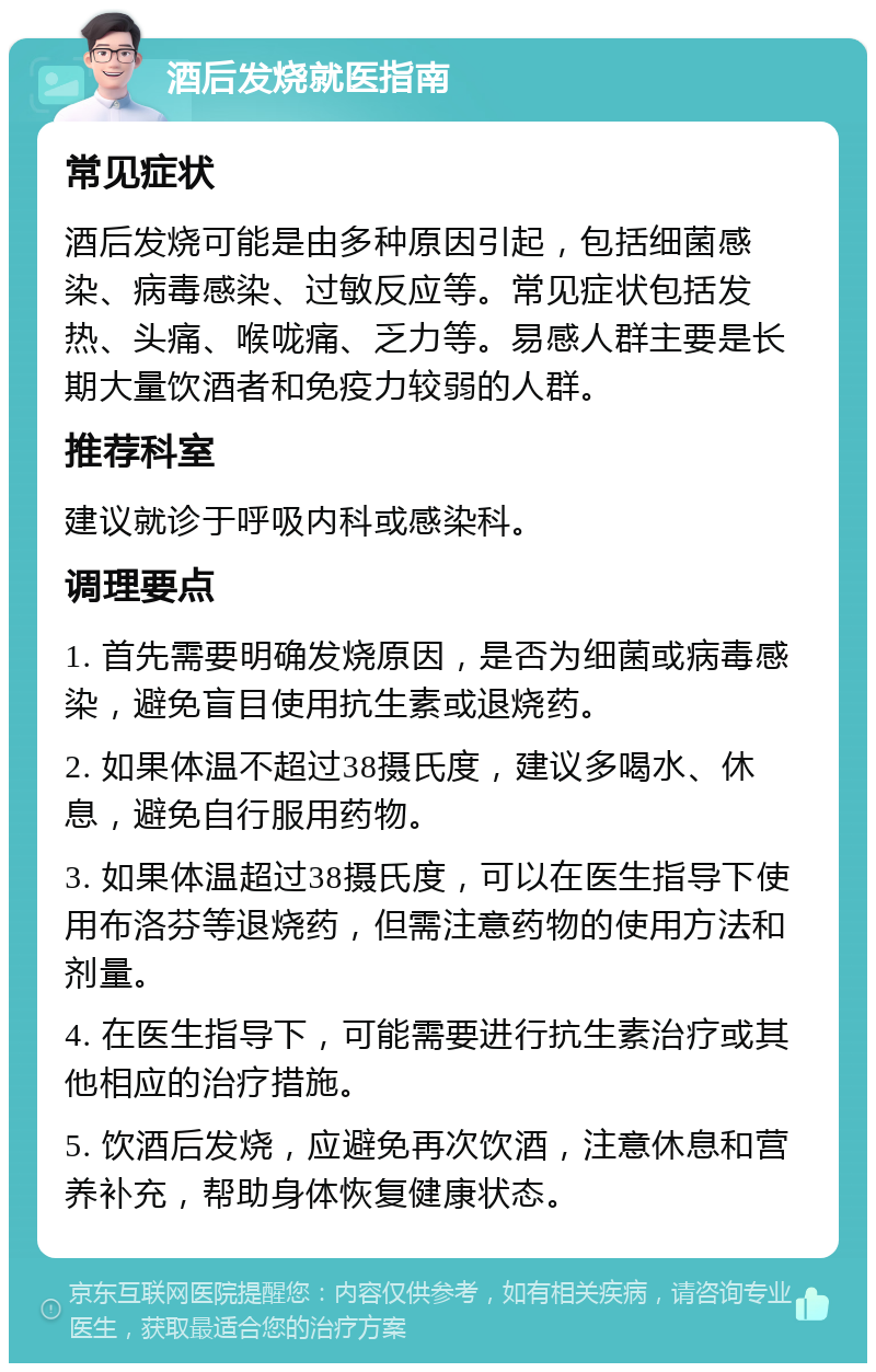 酒后发烧就医指南 常见症状 酒后发烧可能是由多种原因引起，包括细菌感染、病毒感染、过敏反应等。常见症状包括发热、头痛、喉咙痛、乏力等。易感人群主要是长期大量饮酒者和免疫力较弱的人群。 推荐科室 建议就诊于呼吸内科或感染科。 调理要点 1. 首先需要明确发烧原因，是否为细菌或病毒感染，避免盲目使用抗生素或退烧药。 2. 如果体温不超过38摄氏度，建议多喝水、休息，避免自行服用药物。 3. 如果体温超过38摄氏度，可以在医生指导下使用布洛芬等退烧药，但需注意药物的使用方法和剂量。 4. 在医生指导下，可能需要进行抗生素治疗或其他相应的治疗措施。 5. 饮酒后发烧，应避免再次饮酒，注意休息和营养补充，帮助身体恢复健康状态。