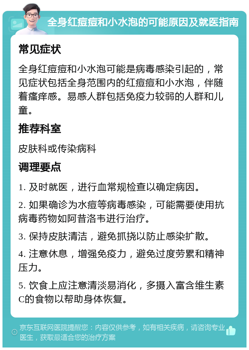 全身红痘痘和小水泡的可能原因及就医指南 常见症状 全身红痘痘和小水泡可能是病毒感染引起的，常见症状包括全身范围内的红痘痘和小水泡，伴随着瘙痒感。易感人群包括免疫力较弱的人群和儿童。 推荐科室 皮肤科或传染病科 调理要点 1. 及时就医，进行血常规检查以确定病因。 2. 如果确诊为水痘等病毒感染，可能需要使用抗病毒药物如阿昔洛韦进行治疗。 3. 保持皮肤清洁，避免抓挠以防止感染扩散。 4. 注意休息，增强免疫力，避免过度劳累和精神压力。 5. 饮食上应注意清淡易消化，多摄入富含维生素C的食物以帮助身体恢复。