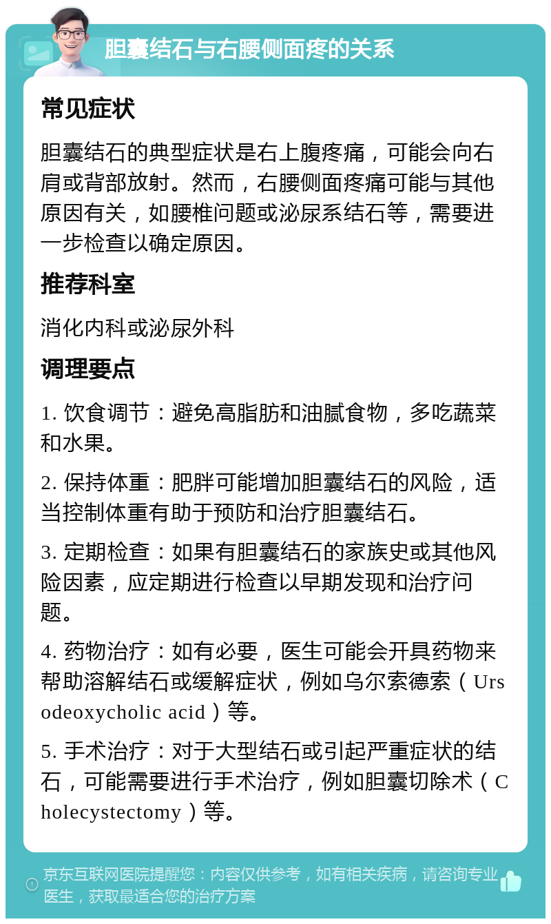 胆囊结石与右腰侧面疼的关系 常见症状 胆囊结石的典型症状是右上腹疼痛，可能会向右肩或背部放射。然而，右腰侧面疼痛可能与其他原因有关，如腰椎问题或泌尿系结石等，需要进一步检查以确定原因。 推荐科室 消化内科或泌尿外科 调理要点 1. 饮食调节：避免高脂肪和油腻食物，多吃蔬菜和水果。 2. 保持体重：肥胖可能增加胆囊结石的风险，适当控制体重有助于预防和治疗胆囊结石。 3. 定期检查：如果有胆囊结石的家族史或其他风险因素，应定期进行检查以早期发现和治疗问题。 4. 药物治疗：如有必要，医生可能会开具药物来帮助溶解结石或缓解症状，例如乌尔索德索（Ursodeoxycholic acid）等。 5. 手术治疗：对于大型结石或引起严重症状的结石，可能需要进行手术治疗，例如胆囊切除术（Cholecystectomy）等。