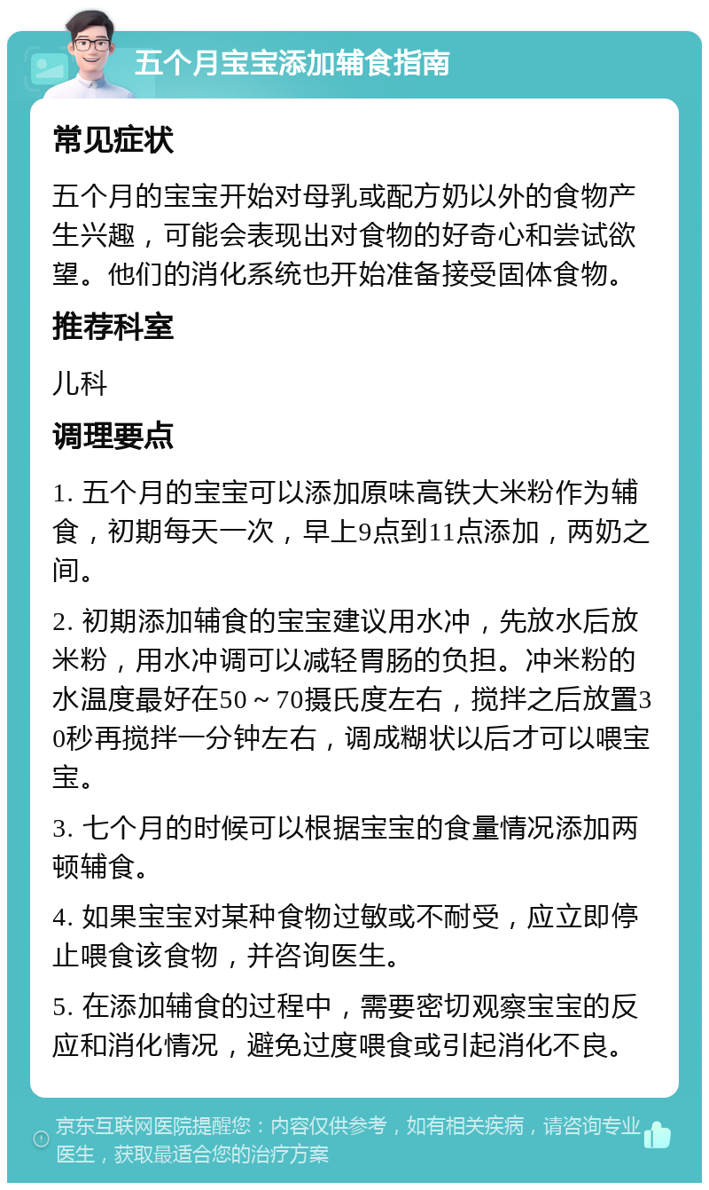 五个月宝宝添加辅食指南 常见症状 五个月的宝宝开始对母乳或配方奶以外的食物产生兴趣，可能会表现出对食物的好奇心和尝试欲望。他们的消化系统也开始准备接受固体食物。 推荐科室 儿科 调理要点 1. 五个月的宝宝可以添加原味高铁大米粉作为辅食，初期每天一次，早上9点到11点添加，两奶之间。 2. 初期添加辅食的宝宝建议用水冲，先放水后放米粉，用水冲调可以减轻胃肠的负担。冲米粉的水温度最好在50～70摄氏度左右，搅拌之后放置30秒再搅拌一分钟左右，调成糊状以后才可以喂宝宝。 3. 七个月的时候可以根据宝宝的食量情况添加两顿辅食。 4. 如果宝宝对某种食物过敏或不耐受，应立即停止喂食该食物，并咨询医生。 5. 在添加辅食的过程中，需要密切观察宝宝的反应和消化情况，避免过度喂食或引起消化不良。