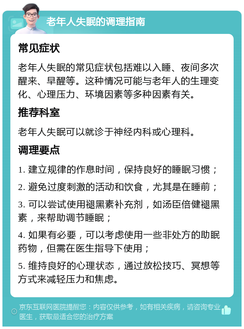 老年人失眠的调理指南 常见症状 老年人失眠的常见症状包括难以入睡、夜间多次醒来、早醒等。这种情况可能与老年人的生理变化、心理压力、环境因素等多种因素有关。 推荐科室 老年人失眠可以就诊于神经内科或心理科。 调理要点 1. 建立规律的作息时间，保持良好的睡眠习惯； 2. 避免过度刺激的活动和饮食，尤其是在睡前； 3. 可以尝试使用褪黑素补充剂，如汤臣倍健褪黑素，来帮助调节睡眠； 4. 如果有必要，可以考虑使用一些非处方的助眠药物，但需在医生指导下使用； 5. 维持良好的心理状态，通过放松技巧、冥想等方式来减轻压力和焦虑。