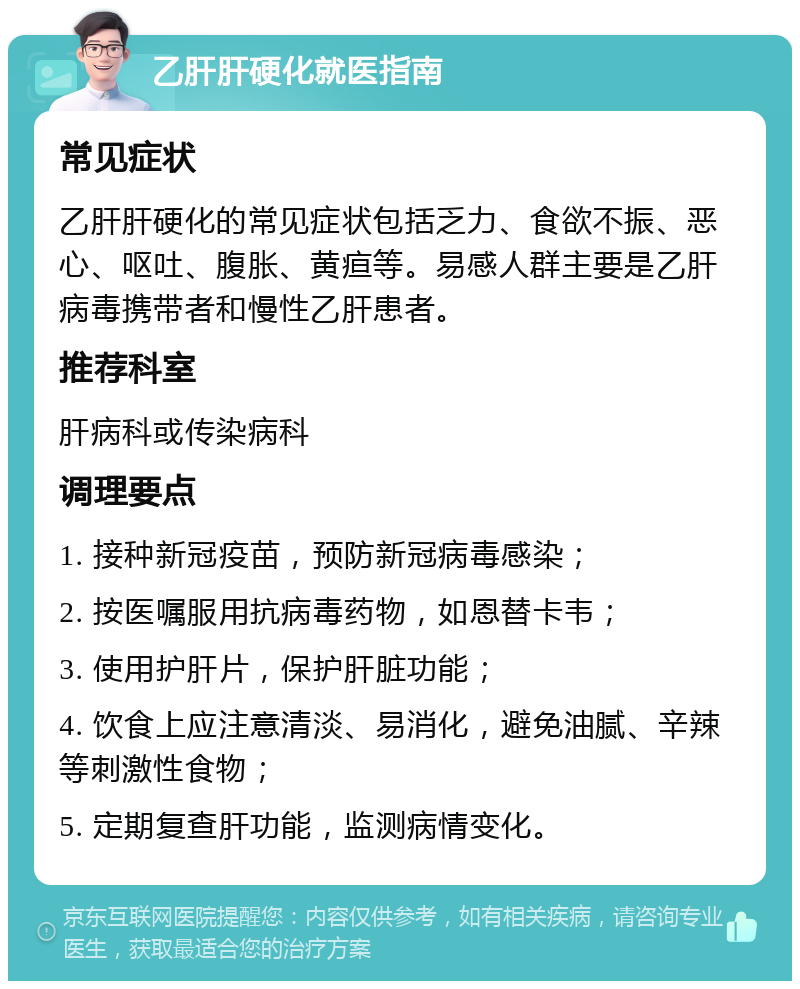 乙肝肝硬化就医指南 常见症状 乙肝肝硬化的常见症状包括乏力、食欲不振、恶心、呕吐、腹胀、黄疸等。易感人群主要是乙肝病毒携带者和慢性乙肝患者。 推荐科室 肝病科或传染病科 调理要点 1. 接种新冠疫苗，预防新冠病毒感染； 2. 按医嘱服用抗病毒药物，如恩替卡韦； 3. 使用护肝片，保护肝脏功能； 4. 饮食上应注意清淡、易消化，避免油腻、辛辣等刺激性食物； 5. 定期复查肝功能，监测病情变化。