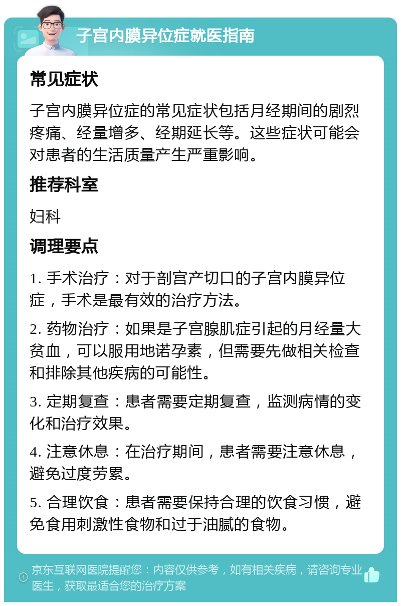 子宫内膜异位症就医指南 常见症状 子宫内膜异位症的常见症状包括月经期间的剧烈疼痛、经量增多、经期延长等。这些症状可能会对患者的生活质量产生严重影响。 推荐科室 妇科 调理要点 1. 手术治疗：对于剖宫产切口的子宫内膜异位症，手术是最有效的治疗方法。 2. 药物治疗：如果是子宫腺肌症引起的月经量大贫血，可以服用地诺孕素，但需要先做相关检查和排除其他疾病的可能性。 3. 定期复查：患者需要定期复查，监测病情的变化和治疗效果。 4. 注意休息：在治疗期间，患者需要注意休息，避免过度劳累。 5. 合理饮食：患者需要保持合理的饮食习惯，避免食用刺激性食物和过于油腻的食物。