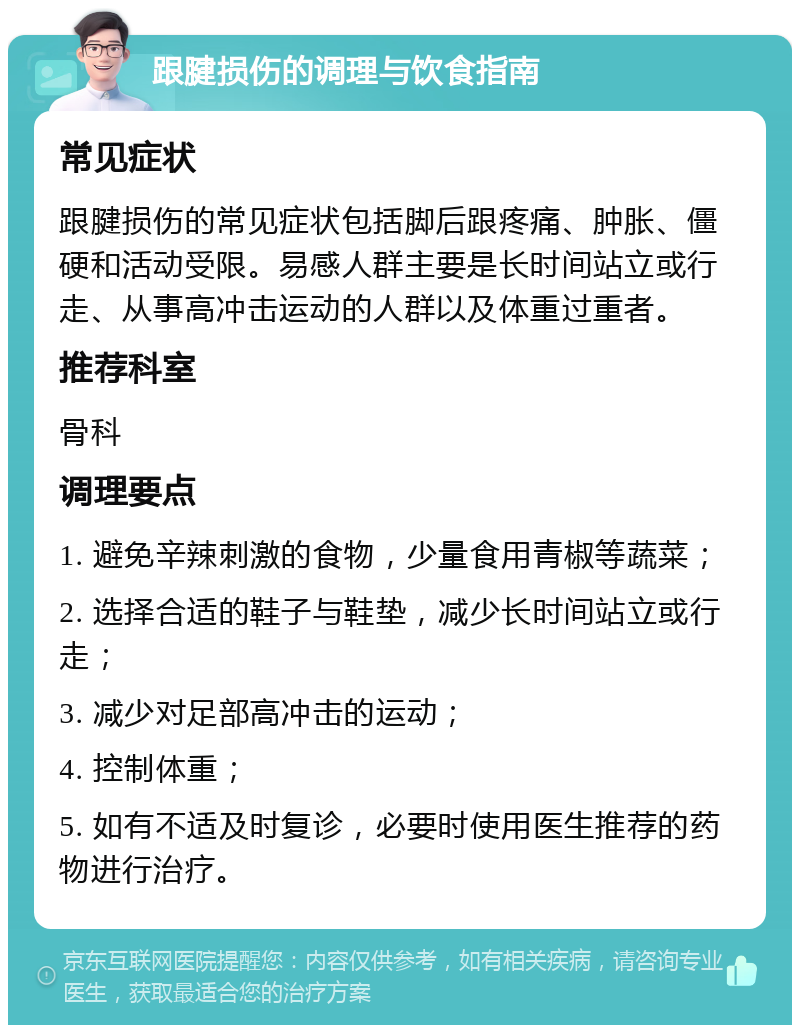 跟腱损伤的调理与饮食指南 常见症状 跟腱损伤的常见症状包括脚后跟疼痛、肿胀、僵硬和活动受限。易感人群主要是长时间站立或行走、从事高冲击运动的人群以及体重过重者。 推荐科室 骨科 调理要点 1. 避免辛辣刺激的食物，少量食用青椒等蔬菜； 2. 选择合适的鞋子与鞋垫，减少长时间站立或行走； 3. 减少对足部高冲击的运动； 4. 控制体重； 5. 如有不适及时复诊，必要时使用医生推荐的药物进行治疗。