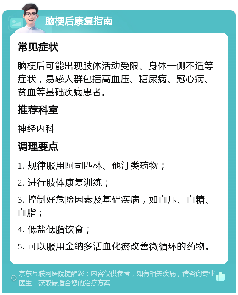 脑梗后康复指南 常见症状 脑梗后可能出现肢体活动受限、身体一侧不适等症状，易感人群包括高血压、糖尿病、冠心病、贫血等基础疾病患者。 推荐科室 神经内科 调理要点 1. 规律服用阿司匹林、他汀类药物； 2. 进行肢体康复训练； 3. 控制好危险因素及基础疾病，如血压、血糖、血脂； 4. 低盐低脂饮食； 5. 可以服用金纳多活血化瘀改善微循环的药物。