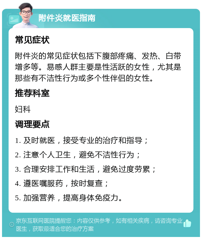 附件炎就医指南 常见症状 附件炎的常见症状包括下腹部疼痛、发热、白带增多等。易感人群主要是性活跃的女性，尤其是那些有不洁性行为或多个性伴侣的女性。 推荐科室 妇科 调理要点 1. 及时就医，接受专业的治疗和指导； 2. 注意个人卫生，避免不洁性行为； 3. 合理安排工作和生活，避免过度劳累； 4. 遵医嘱服药，按时复查； 5. 加强营养，提高身体免疫力。