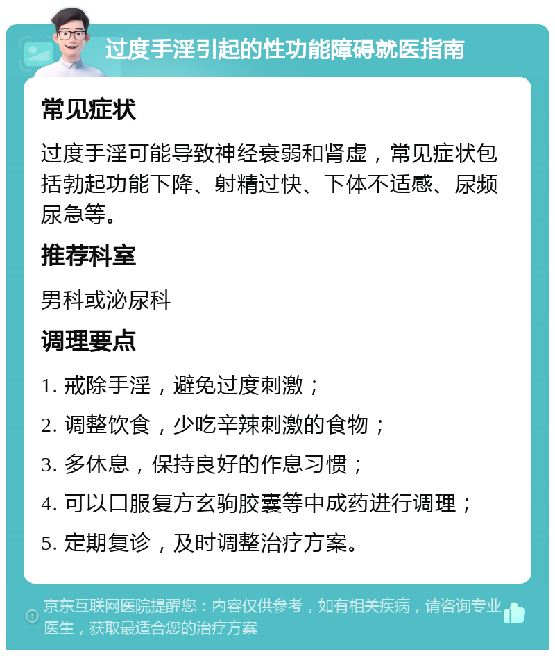 过度手淫引起的性功能障碍就医指南 常见症状 过度手淫可能导致神经衰弱和肾虚，常见症状包括勃起功能下降、射精过快、下体不适感、尿频尿急等。 推荐科室 男科或泌尿科 调理要点 1. 戒除手淫，避免过度刺激； 2. 调整饮食，少吃辛辣刺激的食物； 3. 多休息，保持良好的作息习惯； 4. 可以口服复方玄驹胶囊等中成药进行调理； 5. 定期复诊，及时调整治疗方案。