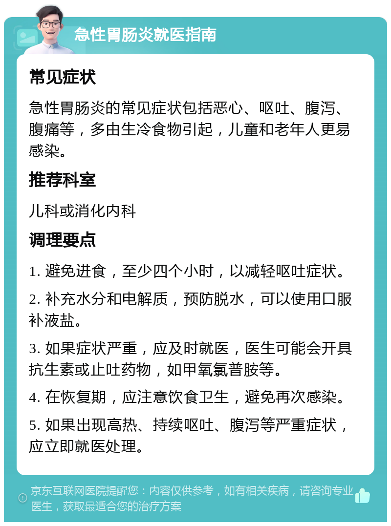 急性胃肠炎就医指南 常见症状 急性胃肠炎的常见症状包括恶心、呕吐、腹泻、腹痛等，多由生冷食物引起，儿童和老年人更易感染。 推荐科室 儿科或消化内科 调理要点 1. 避免进食，至少四个小时，以减轻呕吐症状。 2. 补充水分和电解质，预防脱水，可以使用口服补液盐。 3. 如果症状严重，应及时就医，医生可能会开具抗生素或止吐药物，如甲氧氯普胺等。 4. 在恢复期，应注意饮食卫生，避免再次感染。 5. 如果出现高热、持续呕吐、腹泻等严重症状，应立即就医处理。