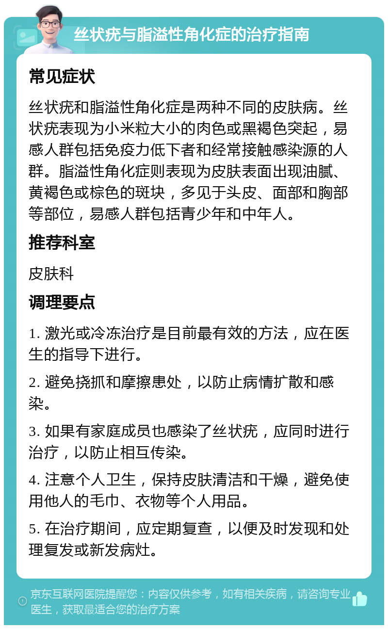 丝状疣与脂溢性角化症的治疗指南 常见症状 丝状疣和脂溢性角化症是两种不同的皮肤病。丝状疣表现为小米粒大小的肉色或黑褐色突起，易感人群包括免疫力低下者和经常接触感染源的人群。脂溢性角化症则表现为皮肤表面出现油腻、黄褐色或棕色的斑块，多见于头皮、面部和胸部等部位，易感人群包括青少年和中年人。 推荐科室 皮肤科 调理要点 1. 激光或冷冻治疗是目前最有效的方法，应在医生的指导下进行。 2. 避免挠抓和摩擦患处，以防止病情扩散和感染。 3. 如果有家庭成员也感染了丝状疣，应同时进行治疗，以防止相互传染。 4. 注意个人卫生，保持皮肤清洁和干燥，避免使用他人的毛巾、衣物等个人用品。 5. 在治疗期间，应定期复查，以便及时发现和处理复发或新发病灶。