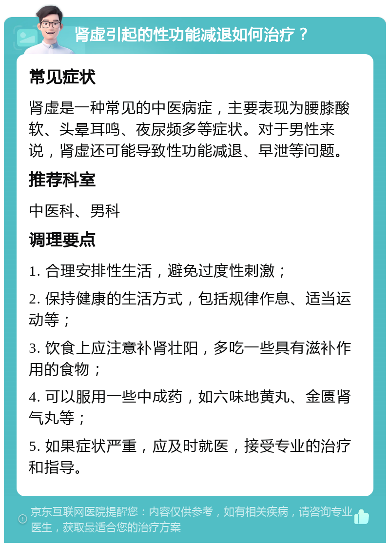 肾虚引起的性功能减退如何治疗？ 常见症状 肾虚是一种常见的中医病症，主要表现为腰膝酸软、头晕耳鸣、夜尿频多等症状。对于男性来说，肾虚还可能导致性功能减退、早泄等问题。 推荐科室 中医科、男科 调理要点 1. 合理安排性生活，避免过度性刺激； 2. 保持健康的生活方式，包括规律作息、适当运动等； 3. 饮食上应注意补肾壮阳，多吃一些具有滋补作用的食物； 4. 可以服用一些中成药，如六味地黄丸、金匮肾气丸等； 5. 如果症状严重，应及时就医，接受专业的治疗和指导。