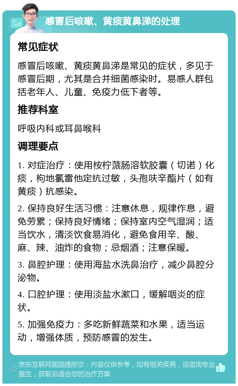 感冒后咳嗽、黄痰黄鼻涕的处理 常见症状 感冒后咳嗽、黄痰黄鼻涕是常见的症状，多见于感冒后期，尤其是合并细菌感染时。易感人群包括老年人、儿童、免疫力低下者等。 推荐科室 呼吸内科或耳鼻喉科 调理要点 1. 对症治疗：使用桉柠蒎肠溶软胶囊（切诺）化痰，枸地氯雷他定抗过敏，头孢呋辛酯片（如有黄痰）抗感染。 2. 保持良好生活习惯：注意休息，规律作息，避免劳累；保持良好情绪；保持室内空气湿润；适当饮水，清淡饮食易消化，避免食用辛、酸、麻、辣、油炸的食物；忌烟酒；注意保暖。 3. 鼻腔护理：使用海盐水洗鼻治疗，减少鼻腔分泌物。 4. 口腔护理：使用淡盐水漱口，缓解咽炎的症状。 5. 加强免疫力：多吃新鲜蔬菜和水果，适当运动，增强体质，预防感冒的发生。