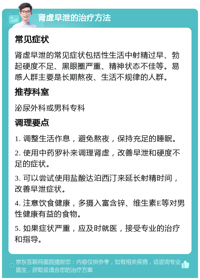 肾虚早泄的治疗方法 常见症状 肾虚早泄的常见症状包括性生活中射精过早、勃起硬度不足、黑眼圈严重、精神状态不佳等。易感人群主要是长期熬夜、生活不规律的人群。 推荐科室 泌尿外科或男科专科 调理要点 1. 调整生活作息，避免熬夜，保持充足的睡眠。 2. 使用中药罗补来调理肾虚，改善早泄和硬度不足的症状。 3. 可以尝试使用盐酸达泊西汀来延长射精时间，改善早泄症状。 4. 注意饮食健康，多摄入富含锌、维生素E等对男性健康有益的食物。 5. 如果症状严重，应及时就医，接受专业的治疗和指导。