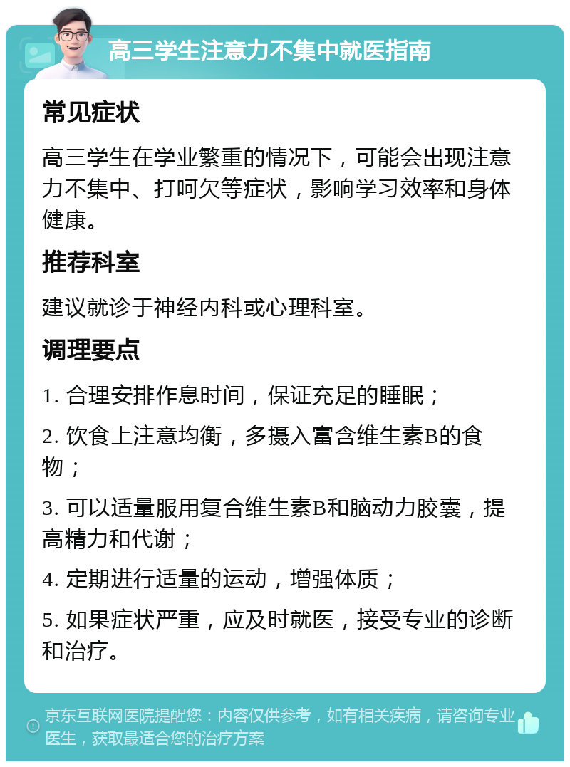 高三学生注意力不集中就医指南 常见症状 高三学生在学业繁重的情况下，可能会出现注意力不集中、打呵欠等症状，影响学习效率和身体健康。 推荐科室 建议就诊于神经内科或心理科室。 调理要点 1. 合理安排作息时间，保证充足的睡眠； 2. 饮食上注意均衡，多摄入富含维生素B的食物； 3. 可以适量服用复合维生素B和脑动力胶囊，提高精力和代谢； 4. 定期进行适量的运动，增强体质； 5. 如果症状严重，应及时就医，接受专业的诊断和治疗。