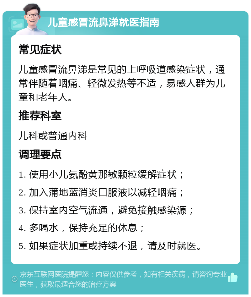 儿童感冒流鼻涕就医指南 常见症状 儿童感冒流鼻涕是常见的上呼吸道感染症状，通常伴随着咽痛、轻微发热等不适，易感人群为儿童和老年人。 推荐科室 儿科或普通内科 调理要点 1. 使用小儿氨酚黄那敏颗粒缓解症状； 2. 加入蒲地蓝消炎口服液以减轻咽痛； 3. 保持室内空气流通，避免接触感染源； 4. 多喝水，保持充足的休息； 5. 如果症状加重或持续不退，请及时就医。