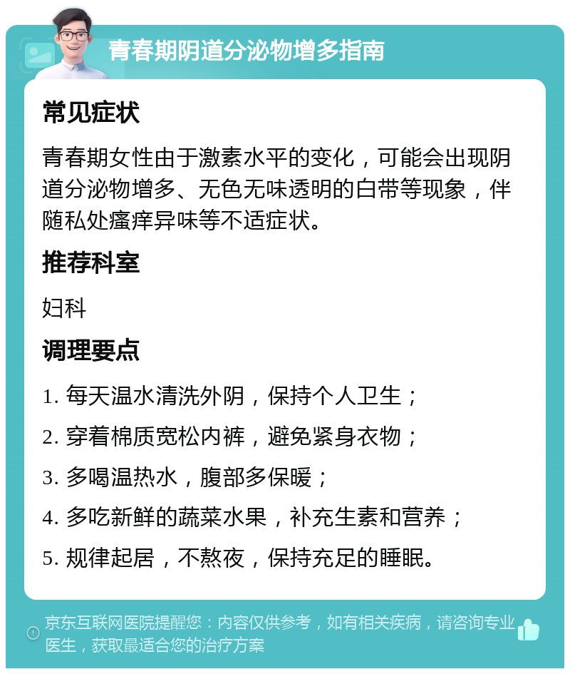 青春期阴道分泌物增多指南 常见症状 青春期女性由于激素水平的变化，可能会出现阴道分泌物增多、无色无味透明的白带等现象，伴随私处瘙痒异味等不适症状。 推荐科室 妇科 调理要点 1. 每天温水清洗外阴，保持个人卫生； 2. 穿着棉质宽松内裤，避免紧身衣物； 3. 多喝温热水，腹部多保暖； 4. 多吃新鲜的蔬菜水果，补充生素和营养； 5. 规律起居，不熬夜，保持充足的睡眠。