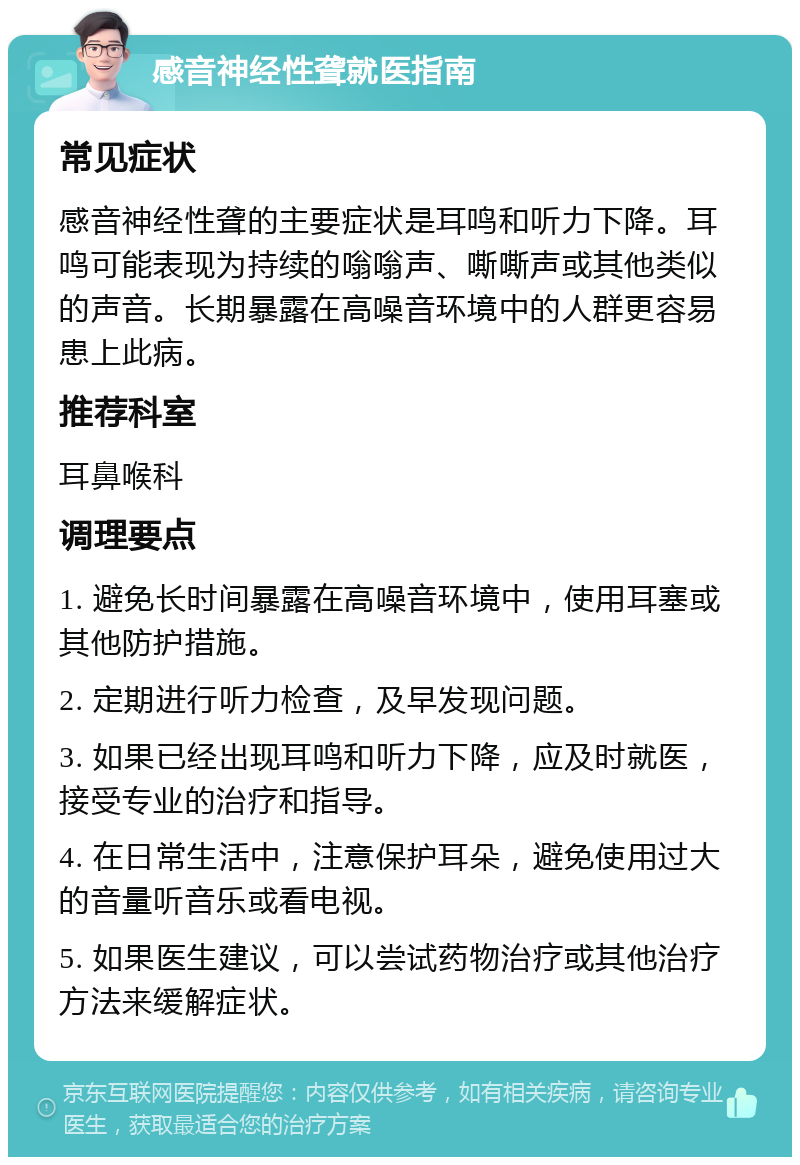 感音神经性聋就医指南 常见症状 感音神经性聋的主要症状是耳鸣和听力下降。耳鸣可能表现为持续的嗡嗡声、嘶嘶声或其他类似的声音。长期暴露在高噪音环境中的人群更容易患上此病。 推荐科室 耳鼻喉科 调理要点 1. 避免长时间暴露在高噪音环境中，使用耳塞或其他防护措施。 2. 定期进行听力检查，及早发现问题。 3. 如果已经出现耳鸣和听力下降，应及时就医，接受专业的治疗和指导。 4. 在日常生活中，注意保护耳朵，避免使用过大的音量听音乐或看电视。 5. 如果医生建议，可以尝试药物治疗或其他治疗方法来缓解症状。