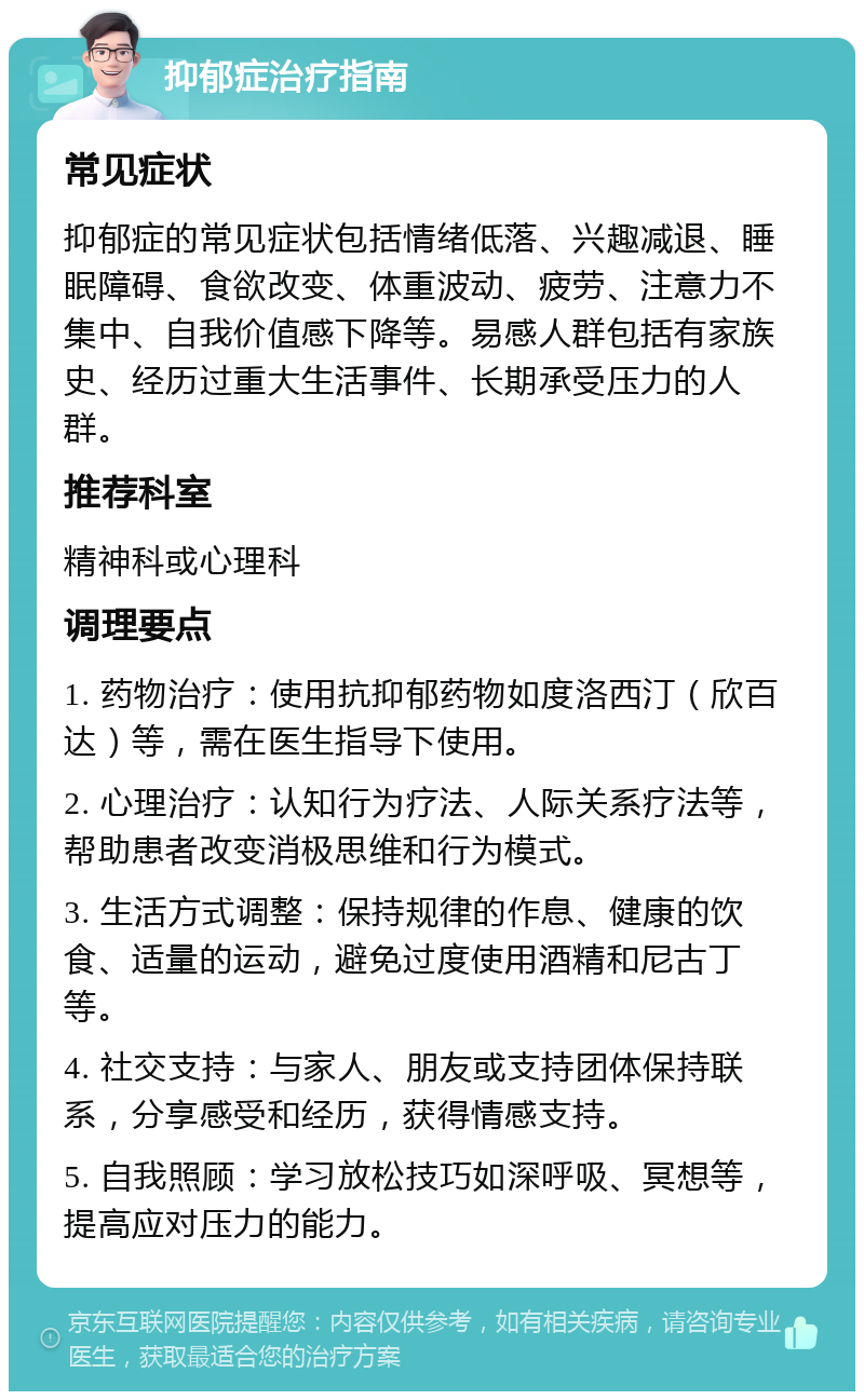 抑郁症治疗指南 常见症状 抑郁症的常见症状包括情绪低落、兴趣减退、睡眠障碍、食欲改变、体重波动、疲劳、注意力不集中、自我价值感下降等。易感人群包括有家族史、经历过重大生活事件、长期承受压力的人群。 推荐科室 精神科或心理科 调理要点 1. 药物治疗：使用抗抑郁药物如度洛西汀（欣百达）等，需在医生指导下使用。 2. 心理治疗：认知行为疗法、人际关系疗法等，帮助患者改变消极思维和行为模式。 3. 生活方式调整：保持规律的作息、健康的饮食、适量的运动，避免过度使用酒精和尼古丁等。 4. 社交支持：与家人、朋友或支持团体保持联系，分享感受和经历，获得情感支持。 5. 自我照顾：学习放松技巧如深呼吸、冥想等，提高应对压力的能力。