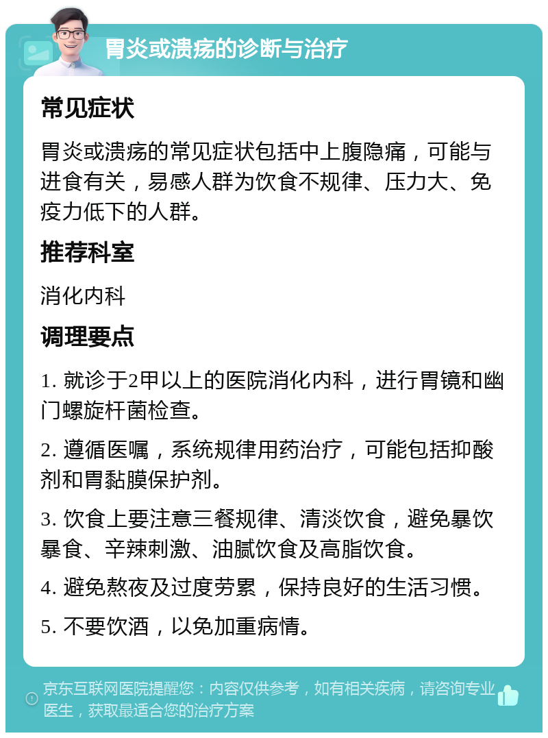 胃炎或溃疡的诊断与治疗 常见症状 胃炎或溃疡的常见症状包括中上腹隐痛，可能与进食有关，易感人群为饮食不规律、压力大、免疫力低下的人群。 推荐科室 消化内科 调理要点 1. 就诊于2甲以上的医院消化内科，进行胃镜和幽门螺旋杆菌检查。 2. 遵循医嘱，系统规律用药治疗，可能包括抑酸剂和胃黏膜保护剂。 3. 饮食上要注意三餐规律、清淡饮食，避免暴饮暴食、辛辣刺激、油腻饮食及高脂饮食。 4. 避免熬夜及过度劳累，保持良好的生活习惯。 5. 不要饮酒，以免加重病情。